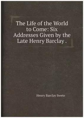 The Life of the World to Come: Six Addresses Given by the Late Henry Barclay